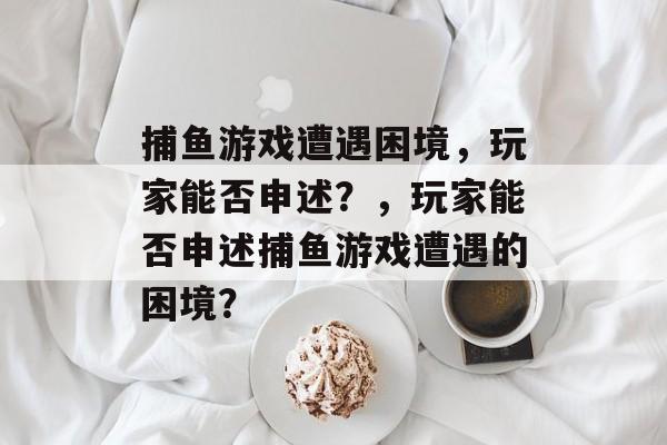 捕鱼游戏遭遇困境,玩家能否申述?,玩家能否申述捕鱼游戏遭遇的困境? 捕鱼游戏遭遇困境,玩家能否申述?,玩家能否申述捕鱼游戏遭遇的困境?