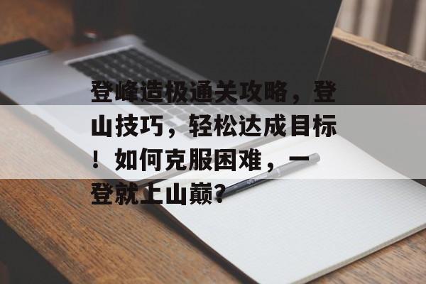 登峰造极通关攻略，登山技巧，轻松达成目标！如何克服困难，一 登就上山巅？