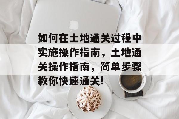 如何在土地通关过程中实施操作指南,土地通关操作指南,简单步骤教你快速通关! 如何在土地通关过程中实施操作指南,土地通关操作指南,简单步骤教你快速通关!