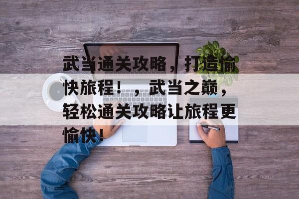 武当通关攻略,打造愉快旅程!,武当之巅,轻松通关攻略让旅程更愉快! 武当通关攻略,打造愉快旅程!,武当之巅,轻松通关攻略让旅程更愉快!
