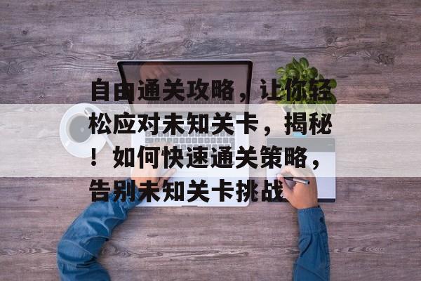 自由通关攻略，让你轻松应对未知关卡，揭秘！如何快速通关策略，告别未知关卡挑战