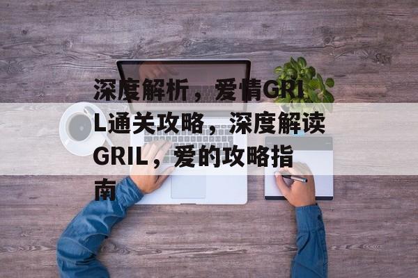 深度解析，爱情GRIL通关攻略，深度解读GRIL，爱的攻略指南