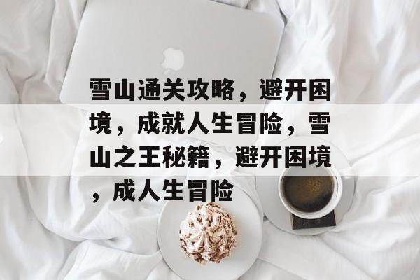雪山通关攻略,避开困境,成就人生冒险,雪山之王秘籍,避开困境,成人生冒险 雪山通关攻略,避开困境,成就人生冒险,雪山之王秘籍,避开困境,成人生冒险