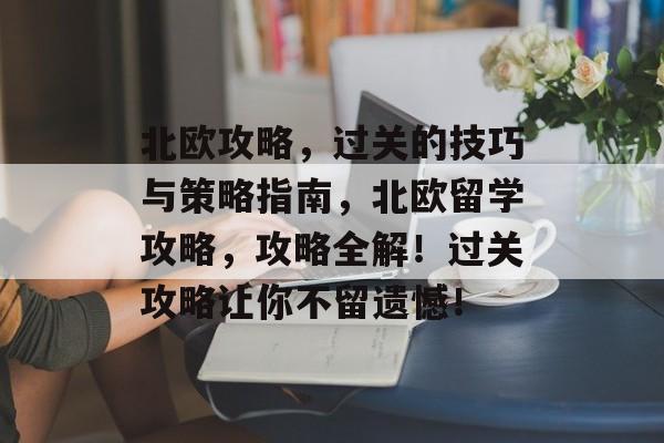 北欧攻略,过关的技巧与策略指南,北欧留学攻略,攻略全解!过关攻略让你不留遗憾! 北欧攻略,过关的技巧与策略指南,北欧留学攻略,攻略全解!过关攻略让你不留遗憾!