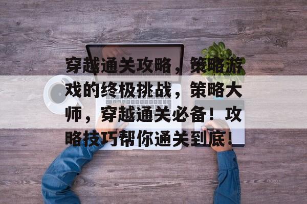 穿越通关攻略，策略游戏的终极挑战，策略大师，穿越通关必备！攻略技巧帮你通关到底！