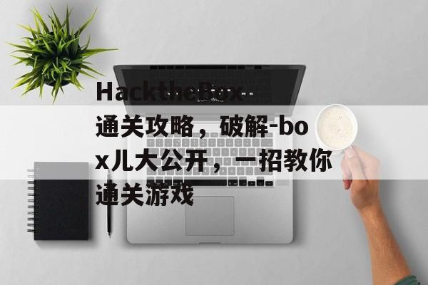 HacktheBox通关攻略，破解-box儿大公开，一招教你通关游戏