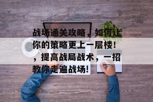 战场通关攻略,如何让你的策略更上一层楼!,提高战局战术,一招教你走遍战场! 战场通关攻略,如何让你的策略更上一层楼!,提高战局战术,一招教你走遍战场!