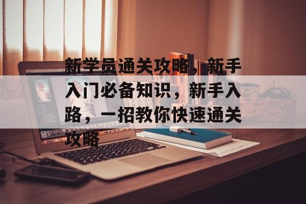 新学员通关攻略,新手入门必备知识,新手入路,一招教你快速通关攻略 新学员通关攻略,新手入门必备知识,新手入路,一招教你快速通关攻略