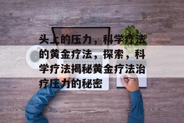 头上的压力,科学疗法的黄金疗法,探索,科学疗法揭秘黄金疗法治疗压力的秘密 头上的压力,科学疗法的黄金疗法,探索,科学疗法揭秘黄金疗法治疗压力的秘密