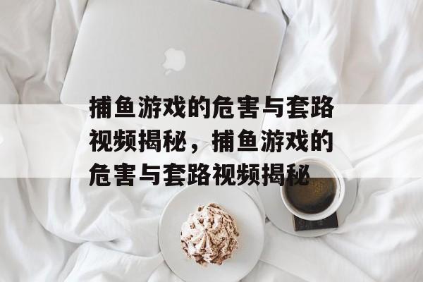捕鱼游戏的危害与套路视频揭秘,捕鱼游戏的危害与套路视频揭秘 捕鱼游戏的危害与套路视频揭秘,捕鱼游戏的危害与套路视频揭秘