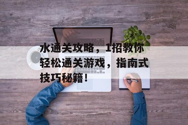 水通关攻略,1招教你轻松通关游戏,指南式技巧秘籍! 水通关攻略,1招教你轻松通关游戏,指南式技巧秘籍!