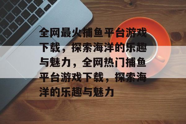 全网最火捕鱼平台游戏下载,探索海洋的乐趣与魅力,全网热门捕鱼平台游戏下载,探索海洋的乐趣与魅力 全网最火捕鱼平台游戏下载,探索海洋的乐趣与魅力,全网热门捕鱼平台游戏下载,探索海洋的乐趣与魅力