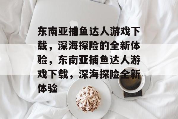 东南亚捕鱼达人游戏下载,深海探险的全新体验,东南亚捕鱼达人游戏下载,深海探险全新体验 东南亚捕鱼达人游戏下载,深海探险的全新体验,东南亚捕鱼达人游戏下载,深海探险全新体验