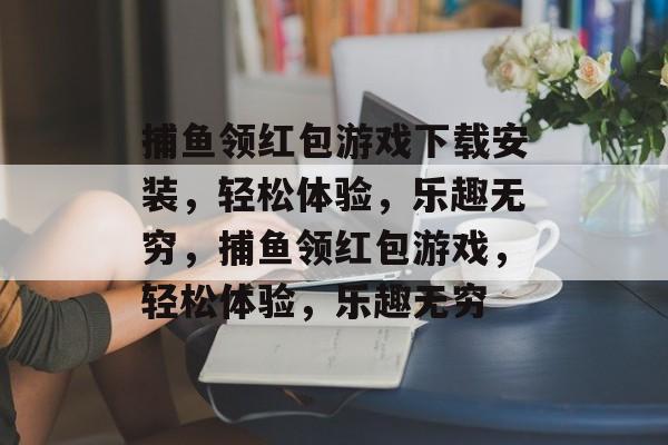 捕鱼领红包游戏下载安装,轻松体验,乐趣无穷,捕鱼领红包游戏,轻松体验,乐趣无穷 捕鱼领红包游戏下载安装,轻松体验,乐趣无穷,捕鱼领红包游戏,轻松体验,乐趣无穷