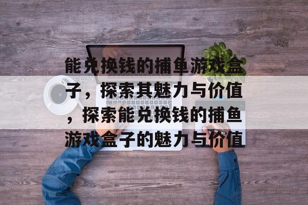 能兑换钱的捕鱼游戏盒子,探索其魅力与价值,探索能兑换钱的捕鱼游戏盒子的魅力与价值 能兑换钱的捕鱼游戏盒子,探索其魅力与价值,探索能兑换钱的捕鱼游戏盒子的魅力与价值