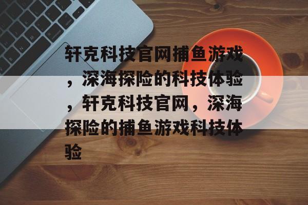 轩克科技官网捕鱼游戏,深海探险的科技体验,轩克科技官网,深海探险的捕鱼游戏科技体验 轩克科技官网捕鱼游戏,深海探险的科技体验,轩克科技官网,深海探险的捕鱼游戏科技体验