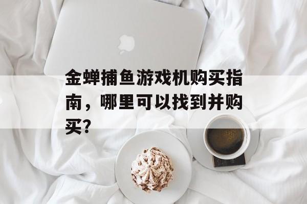 金蝉捕鱼游戏机购买指南,哪里可以找到并购买? 金蝉捕鱼游戏机购买指南,哪里可以找到并购买?