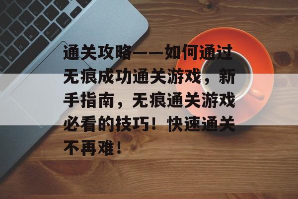通关攻略——如何通过无痕成功通关游戏,新手指南,无痕通关游戏必看的技巧!快速通关不再难! 通关攻略——如何通过无痕成功通关游戏,新手指南,无痕通关游戏必看的技巧!快速通关不再难!