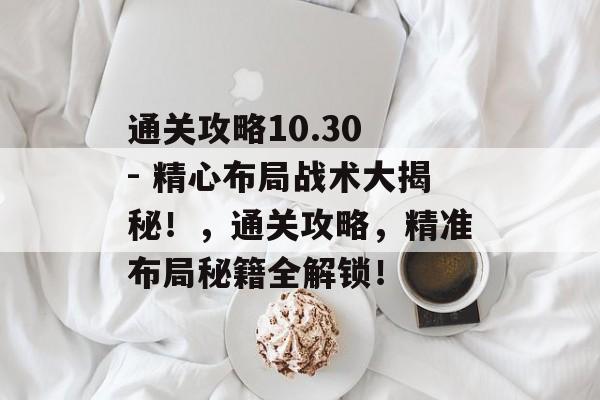 通关攻略10.30 - 精心布局战术大揭秘!,通关攻略,精准布局秘籍全解锁! 通关攻略10.30 - 精心布局战术大揭秘!,通关攻略,精准布局秘籍全解锁!