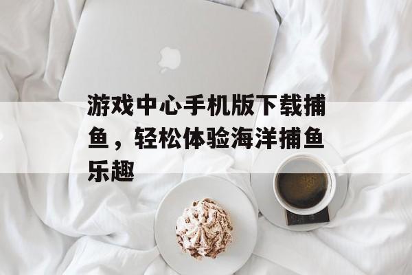 游戏中心手机版下载捕鱼,轻松体验海洋捕鱼乐趣 游戏中心手机版下载捕鱼,轻松体验海洋捕鱼乐趣
