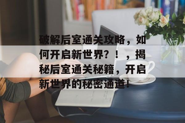 破解后室通关攻略,如何开启新世界?!,揭秘后室通关秘籍,开启新世界的秘密通道! 破解后室通关攻略,如何开启新世界?!,揭秘后室通关秘籍,开启新世界的秘密通道!