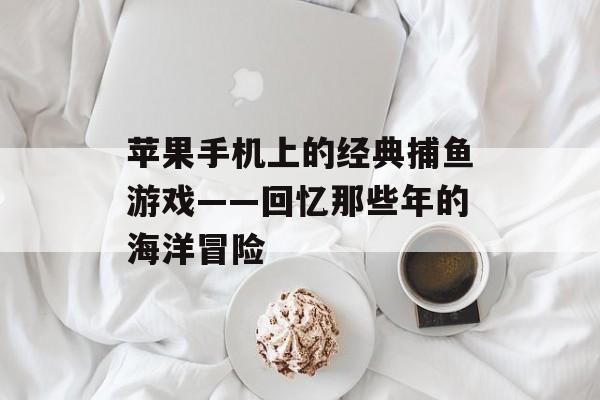 苹果手机上的经典捕鱼游戏——回忆那些年的海洋冒险