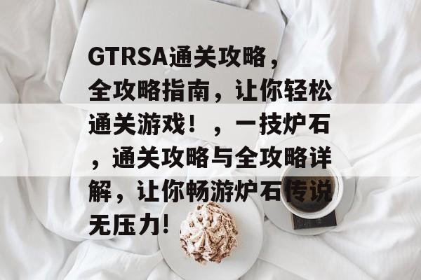 GTRSA通关攻略,全攻略指南,让你轻松通关游戏!,一技炉石,通关攻略与全攻略详解,让你畅游炉石传说无压力! GTRSA通关攻略,全攻略指南,让你轻松通关游戏!,一技炉石,通关攻略与全攻略详解,让你畅游炉石传说无压力!