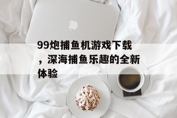 99炮捕鱼机游戏下载，深海捕鱼乐趣的全新体验