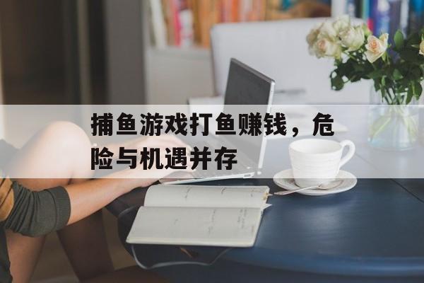 捕鱼游戏打鱼赚钱,危险与机遇并存 捕鱼游戏打鱼赚钱,危险与机遇并存
