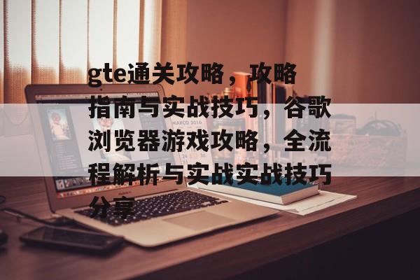 gte通关攻略，攻略指南与实战技巧，谷歌浏览器游戏攻略，全流程解析与实战实战技巧分享