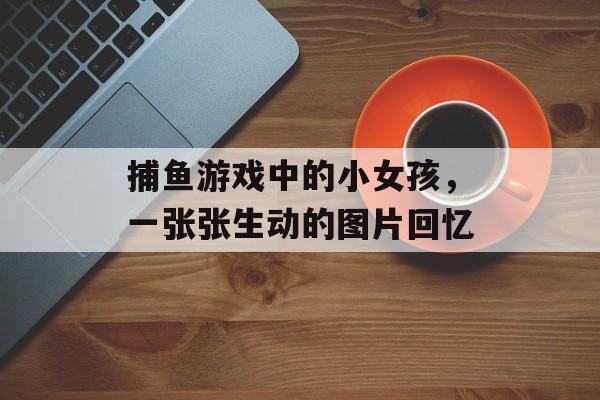 捕鱼游戏中的小女孩,一张张生动的图片回忆 捕鱼游戏中的小女孩,一张张生动的图片回忆