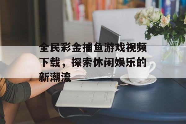 全民彩金捕鱼游戏视频下载,探索休闲娱乐的新潮流 全民彩金捕鱼游戏视频下载,探索休闲娱乐的新潮流