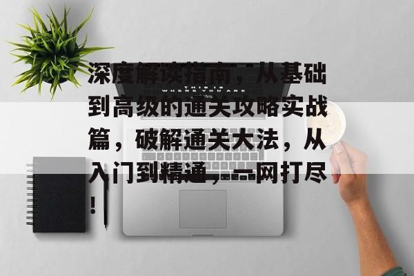 深度解读指南,从基础到高级的通关攻略实战篇,破解通关大法,从入门到精通,一网打尽! 深度解读指南,从基础到高级的通关攻略实战篇,破解通关大法,从入门到精通,一网打尽!