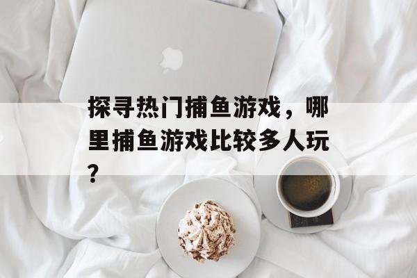 探寻热门捕鱼游戏,哪里捕鱼游戏比较多人玩? 探寻热门捕鱼游戏,哪里捕鱼游戏比较多人玩?