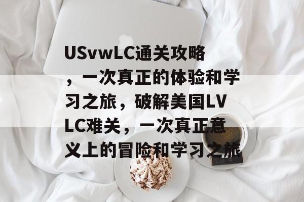 USvwLC通关攻略,一次真正的体验和学习之旅,破解美国LVLC难关,一次真正意义上的冒险和学习之旅 USvwLC通关攻略,一次真正的体验和学习之旅,破解美国LVLC难关,一次真正意义上的冒险和学习之旅