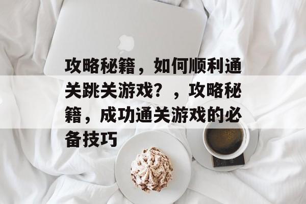 攻略秘籍，如何顺利通关跳关游戏？，攻略秘籍，成功通关游戏的必备技巧