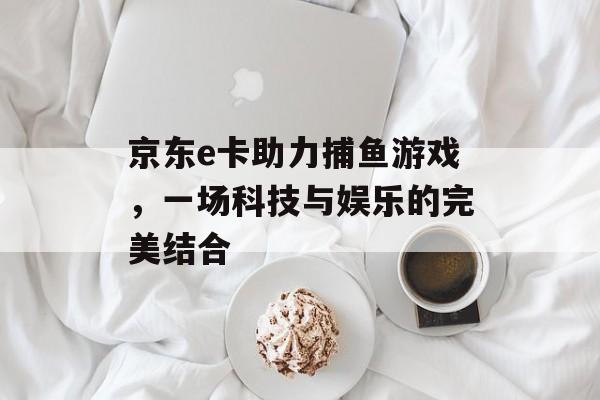 京东e卡助力捕鱼游戏,一场科技与娱乐的完美结合 京东e卡助力捕鱼游戏,一场科技与娱乐的完美结合