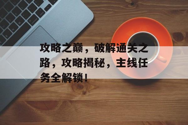 攻略之巅,破解通关之路,攻略揭秘,主线任务全解锁! 攻略之巅,破解通关之路,攻略揭秘,主线任务全解锁!