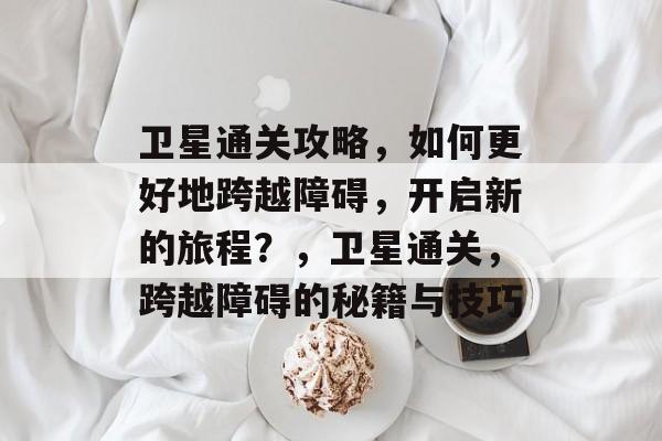 卫星通关攻略,如何更好地跨越障碍,开启新的旅程?,卫星通关,跨越障碍的秘籍与技巧 卫星通关攻略,如何更好地跨越障碍,开启新的旅程?,卫星通关,跨越障碍的秘籍与技巧