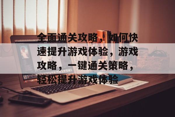 全面通关攻略,如何快速提升游戏体验,游戏攻略,一键通关策略,轻松提升游戏体验 全面通关攻略,如何快速提升游戏体验,游戏攻略,一键通关策略,轻松提升游戏体验