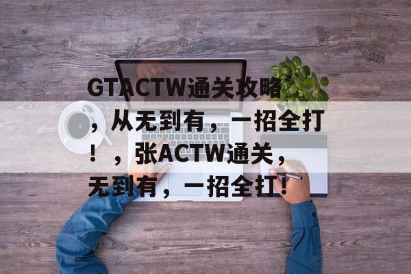 GTACTW通关攻略,从无到有,一招全打!,张ACTW通关,无到有,一招全打! GTACTW通关攻略,从无到有,一招全打!,张ACTW通关,无到有,一招全打!