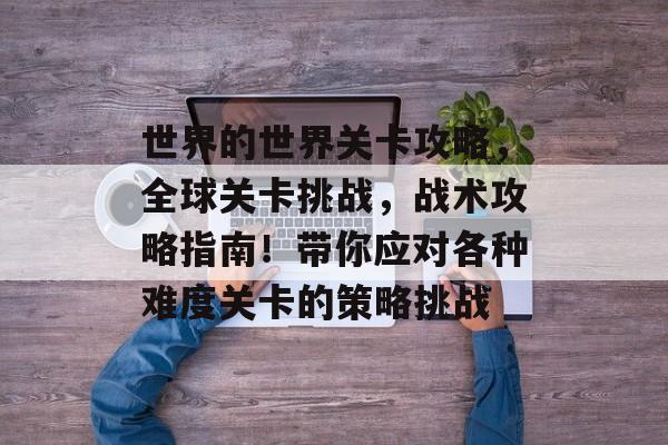 世界的世界关卡攻略,全球关卡挑战,战术攻略指南!带你应对各种难度关卡的策略挑战 世界的世界关卡攻略,全球关卡挑战,战术攻略指南!带你应对各种难度关卡的策略挑战