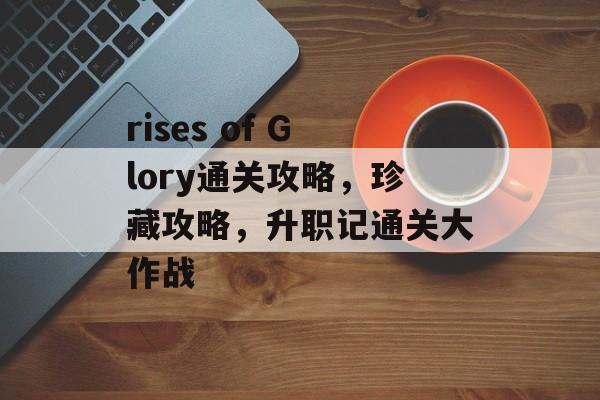 rises of Glory通关攻略,珍藏攻略,升职记通关大作战 rises of Glory通关攻略,珍藏攻略,升职记通关大作战