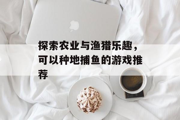 探索农业与渔猎乐趣,可以种地捕鱼的游戏推荐 探索农业与渔猎乐趣,可以种地捕鱼的游戏推荐
