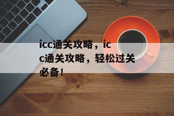 icc通关攻略,icc通关攻略,轻松过关必备! icc通关攻略,icc通关攻略,轻松过关必备!