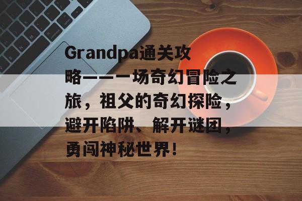 Grandpa通关攻略——一场奇幻冒险之旅,祖父的奇幻探险,避开陷阱、解开谜团,勇闯神秘世界! Grandpa通关攻略——一场奇幻冒险之旅,祖父的奇幻探险,避开陷阱、解开谜团,勇闯神秘世界!