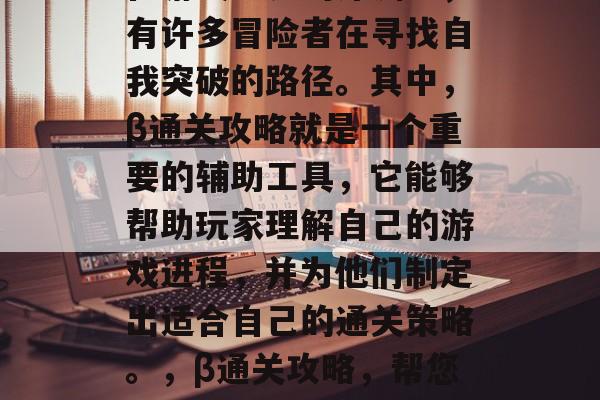 在游戏世界的深渊中，有许多冒险者在寻找自我突破的路径。其中，β通关攻略就是一个重要的辅助工具，它能够帮助玩家理解自己的游戏进程，并为他们制定出适合自己的通关策略。，β通关攻略，帮您规划游戏通关路线