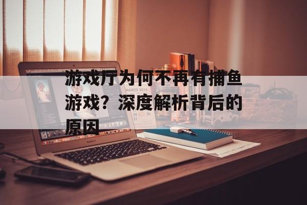 游戏厅为何不再有捕鱼游戏?深度解析背后的原因 游戏厅为何不再有捕鱼游戏?深度解析背后的原因