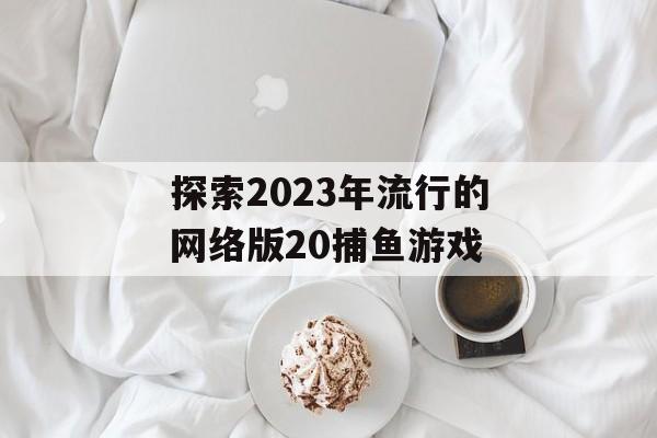 探索2023年流行的网络版20捕鱼游戏 探索2023年流行的网络版20捕鱼游戏