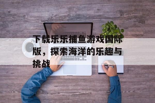 下载乐乐捕鱼游戏国际版,探索海洋的乐趣与挑战 下载乐乐捕鱼游戏国际版,探索海洋的乐趣与挑战
